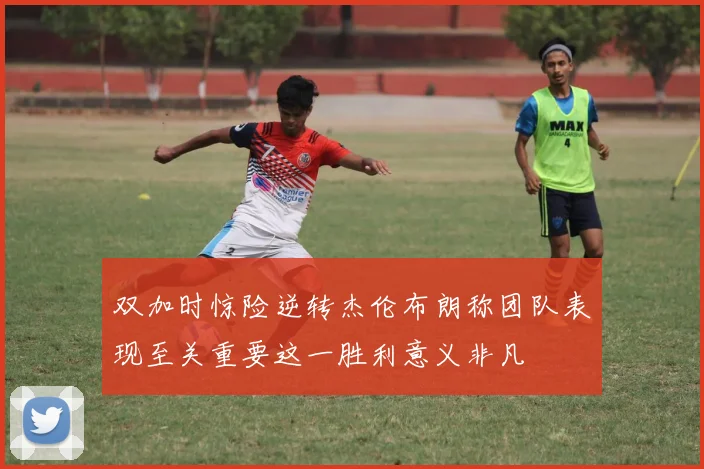双加时惊险逆转杰伦布朗称团队表现至关重要这一胜利意义非凡