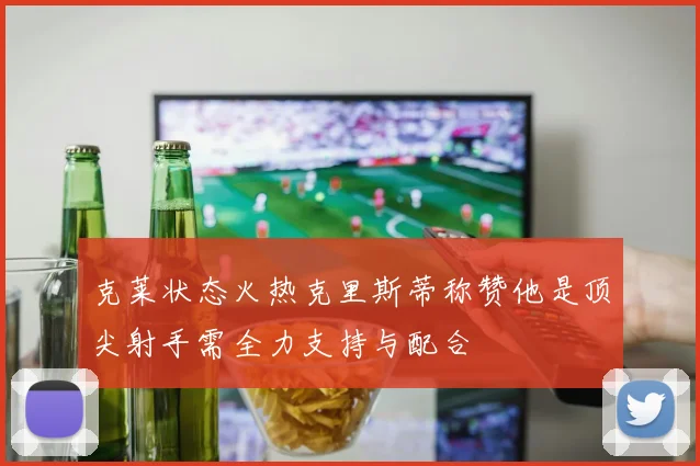 克莱状态火热克里斯蒂称赞他是顶尖射手需全力支持与配合