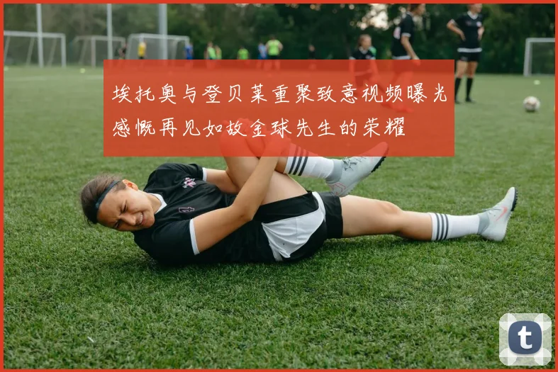 埃托奥与登贝莱重聚致意视频曝光感慨再见如故金球先生的荣耀