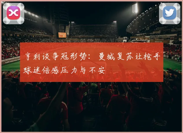 亨利谈争冠形势：曼城复苏让枪手球迷倍感压力与不安
