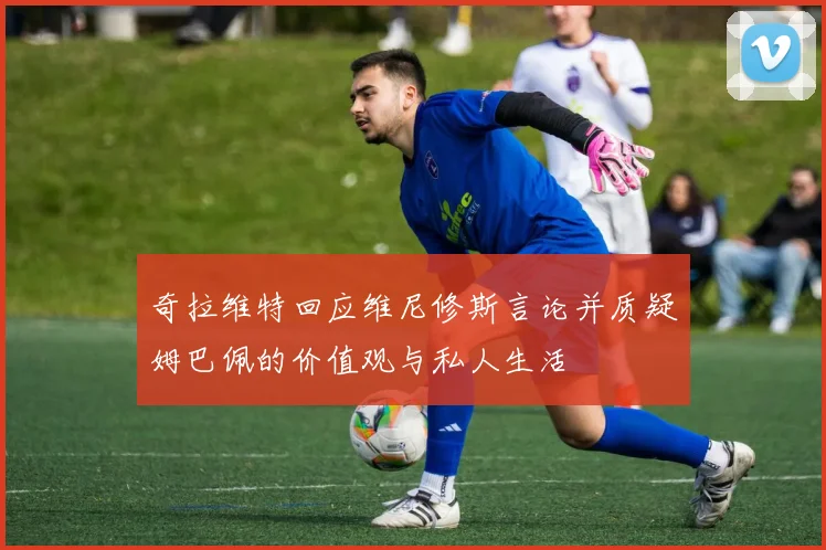 奇拉维特回应维尼修斯言论并质疑姆巴佩的价值观与私人生活