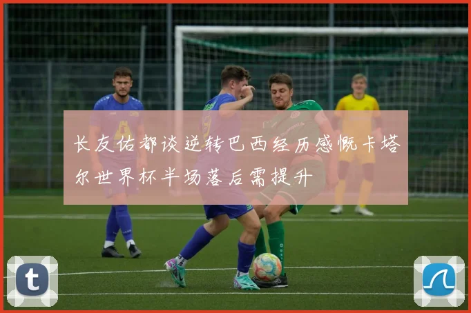 长友佑都谈逆转巴西经历感慨卡塔尔世界杯半场落后需提升