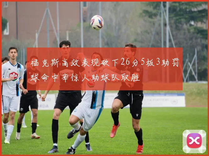 福克斯高效表现砍下26分5板3助罚球命中率惊人助球队取胜