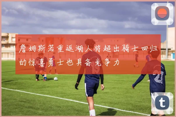 詹姆斯若重返湖人将超出骑士回归的惊喜勇士也具备竞争力