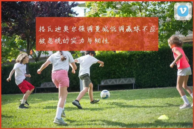 格瓦迪奥尔强调曼城低调赢球不应被忽视的实力与韧性