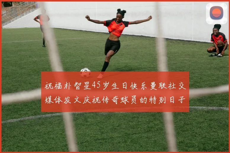 祝福朴智星45岁生日快乐曼联社交媒体发文庆祝传奇球员的特别日子