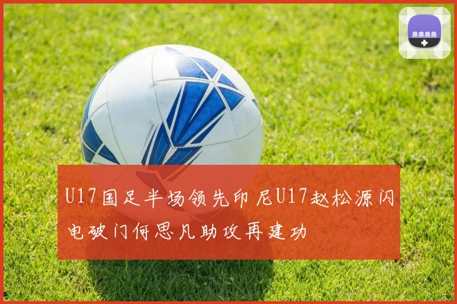 U17国足半场领先印尼U17赵松源闪电破门何思凡助攻再建功