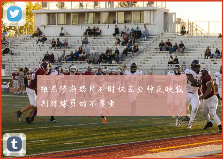 维尼修斯怒斥补时仅五分钟反映裁判对球员的不尊重