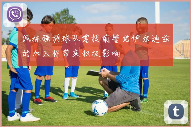 佩林强调球队需提前警觉伊尔迪兹的加入将带来积极影响